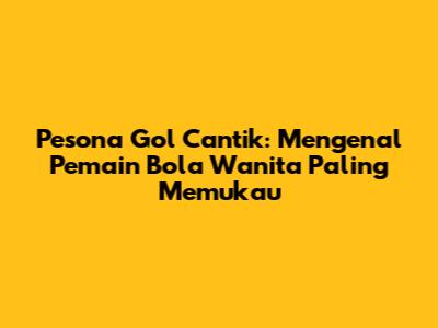 Pesona Gol Cantik: Mengenal Pemain Bola Wanita Paling Memukau
