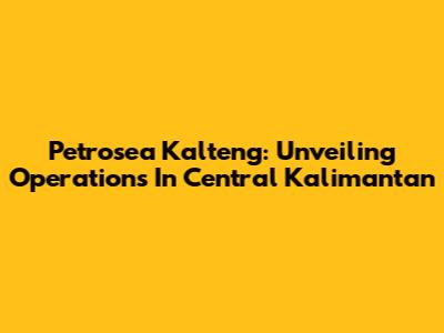 Petrosea Kalteng: Unveiling Operations In Central Kalimantan