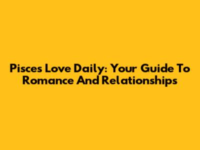 Pisces Love Daily: Your Guide To Romance And Relationships