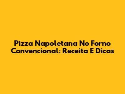 Pizza Napoletana No Forno Convencional: Receita E Dicas