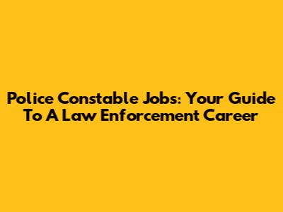 Police Constable Jobs: Your Guide To A Law Enforcement Career