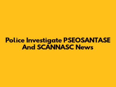 Police Investigate PSEOSANTASE And SCANNASC News