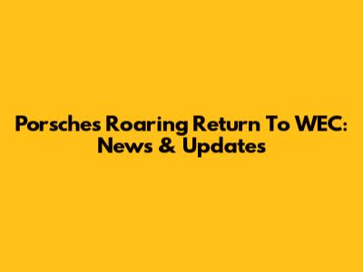 Porsche's Roaring Return To WEC: News & Updates