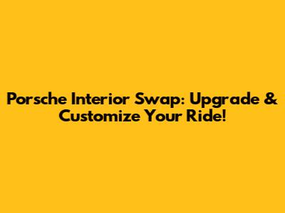 Porsche Interior Swap: Upgrade & Customize Your Ride!