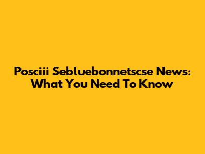 Posciii Sebluebonnetscse News: What You Need To Know