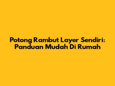 Potong Rambut Layer Sendiri: Panduan Mudah Di Rumah