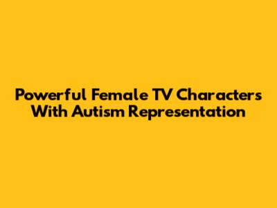Powerful Female TV Characters With Autism Representation