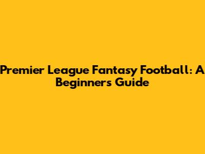 Premier League Fantasy Football: A Beginner's Guide