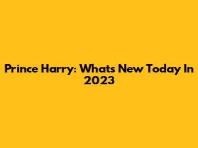 Prince Harry: What's New Today In 2023