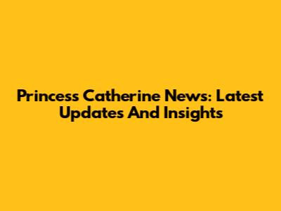 Princess Catherine News: Latest Updates And Insights