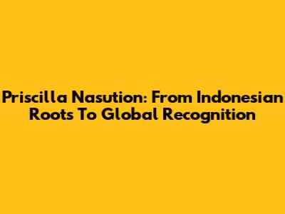 Priscilla Nasution: From Indonesian Roots To Global Recognition