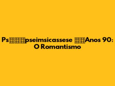 Pspseimsicassese Anos 90: O Romantismo
