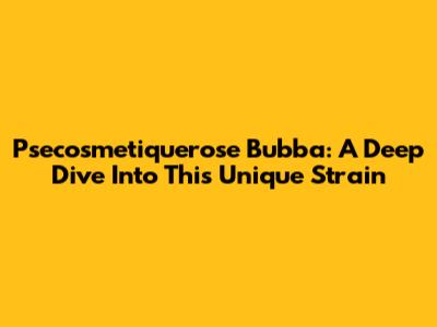 Psecosmetiquerose Bubba: A Deep Dive Into This Unique Strain