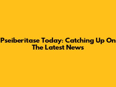 Pseiberitase Today: Catching Up On The Latest News