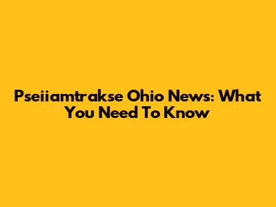 Pseiiamtrakse Ohio News: What You Need To Know