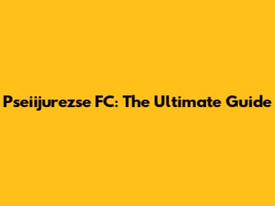Pseiijurezse FC: The Ultimate Guide