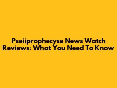 Pseiiprophecyse News Watch Reviews: What You Need To Know