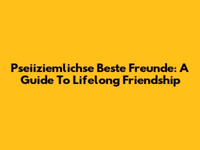 Pseiiziemlichse Beste Freunde: A Guide To Lifelong Friendship
