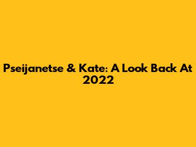 Pseijanetse & Kate: A Look Back At 2022