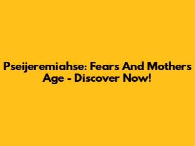 Pseijeremiahse: Fears And Mother's Age - Discover Now!