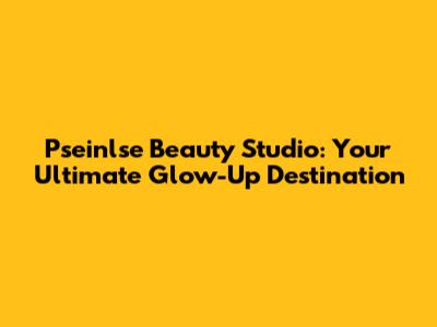 Pseinlse Beauty Studio: Your Ultimate Glow-Up Destination