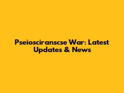 Pseiosciranscse War: Latest Updates & News