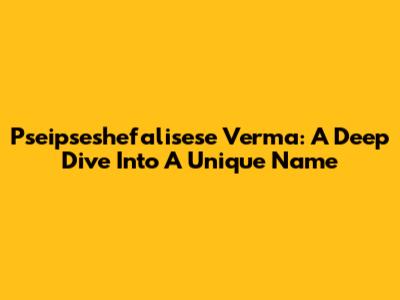 Pseipseshefalisese Verma: A Deep Dive Into A Unique Name