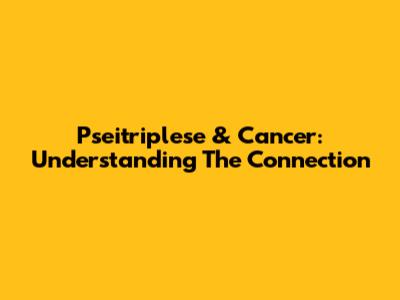 Pseitriplese & Cancer: Understanding The Connection