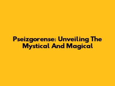 Pseizgorense: Unveiling The Mystical And Magical