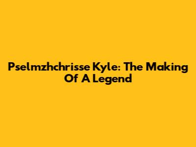 Pselmzhchrisse Kyle: The Making Of A Legend
