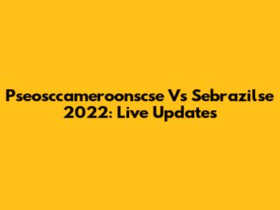Pseosccameroonscse Vs Sebrazilse 2022: Live Updates