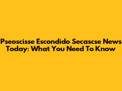 Pseoscisse Escondido Secascse News Today: What You Need To Know