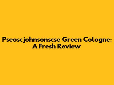 Pseoscjohnsonscse Green Cologne: A Fresh Review