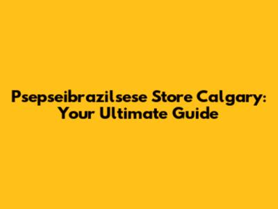 Psepseibrazilsese Store Calgary: Your Ultimate Guide