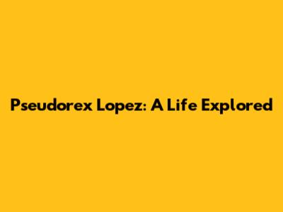 Pseudorex Lopez: A Life Explored
