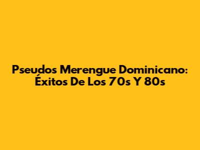 Pseudos Merengue Dominicano: Éxitos De Los 70s Y 80s