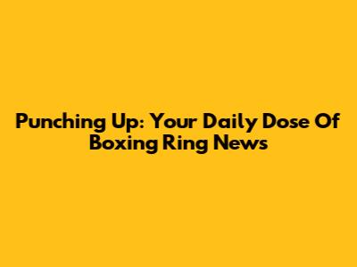Punching Up: Your Daily Dose Of Boxing Ring News