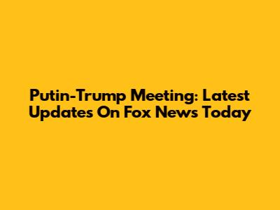 Putin-Trump Meeting: Latest Updates On Fox News Today