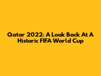 Qatar 2022: A Look Back At A Historic FIFA World Cup