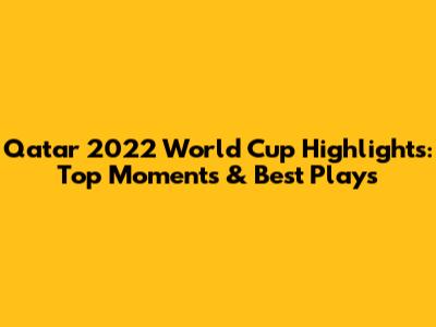 Qatar 2022 World Cup Highlights: Top Moments & Best Plays