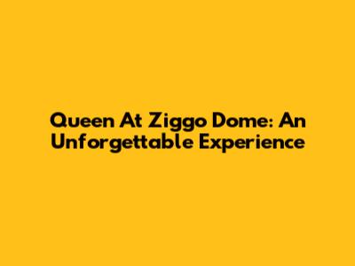Queen At Ziggo Dome: An Unforgettable Experience
