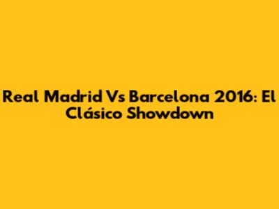 Real Madrid Vs Barcelona 2016: El Clásico Showdown