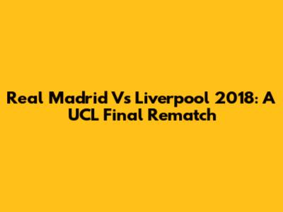Real Madrid Vs Liverpool 2018: A UCL Final Rematch