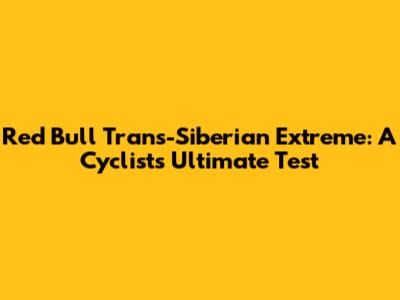 Red Bull Trans-Siberian Extreme: A Cyclist's Ultimate Test