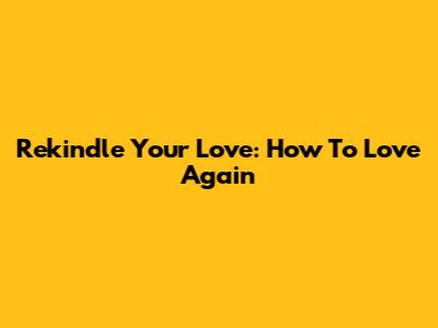 Rekindle Your Love: How To Love Again