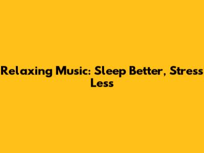 Relaxing Music: Sleep Better, Stress Less