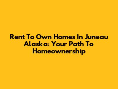 Rent To Own Homes In Juneau Alaska: Your Path To Homeownership