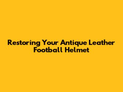 Restoring Your Antique Leather Football Helmet