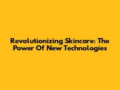 Revolutionizing Skincare: The Power Of New Technologies