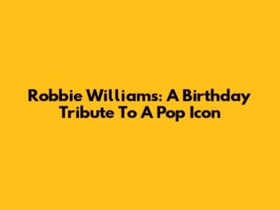 Robbie Williams: A Birthday Tribute To A Pop Icon